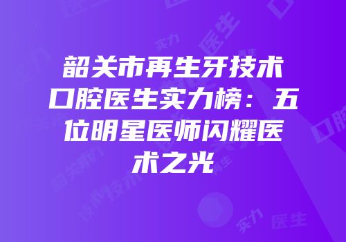 韶关市再生牙技术口腔医生实力榜：五位明星医师闪耀医术之光