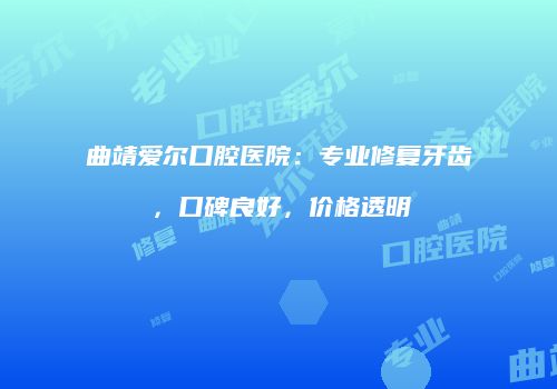 曲靖爱尔口腔医院：专业修复牙齿，口碑良好，价格透明