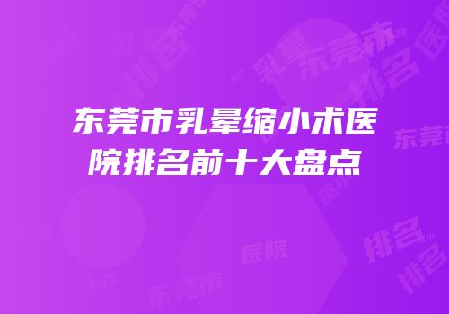 东莞市乳晕缩小术医院排名前十大盘点
