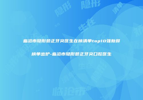 临沧市隐形矫正牙突医生在榜清单top10强新鲜榜单出炉-临沧市隐形矫正牙突口腔医生
