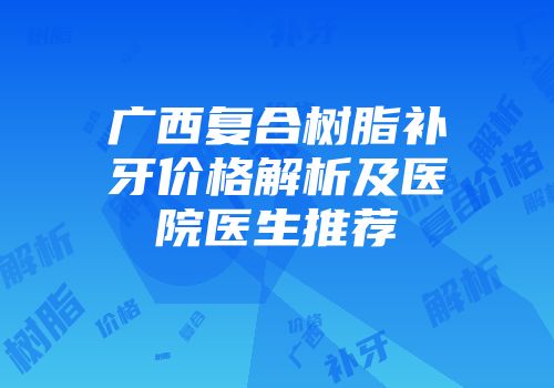 广西复合树脂补牙价格解析及医院医生推荐