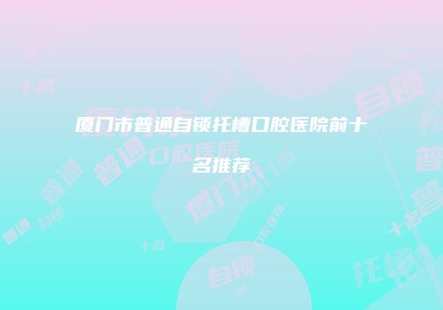 厦门市普通自锁托槽口腔医院前十名推荐