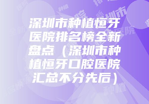 深圳市种植恒牙医院排名榜全新盘点（深圳市种植恒牙口腔医院汇总不分先后）