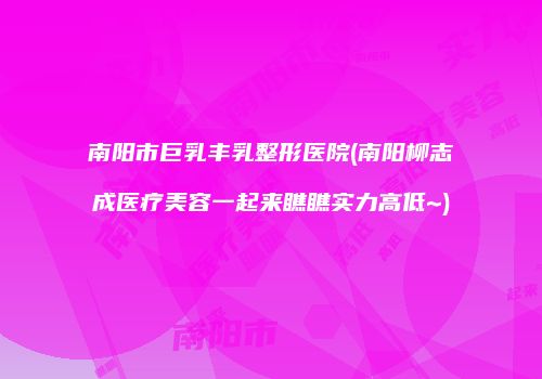 南阳市巨乳丰乳整形医院(南阳柳志成医疗美容一起来瞧瞧实力高低~)