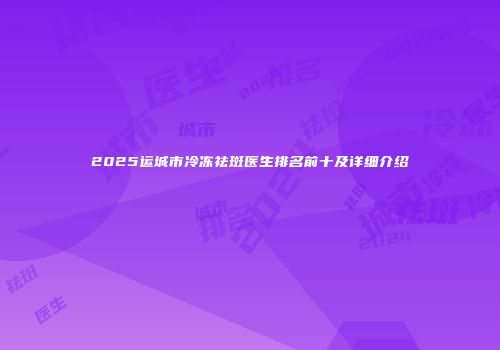 2025运城市冷冻祛斑医生排名前十及详细介绍