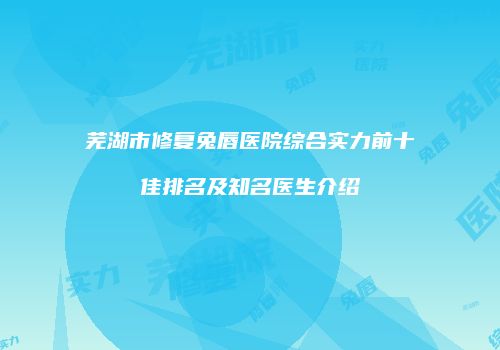 芜湖市修复兔唇医院综合实力前十佳排名及知名医生介绍