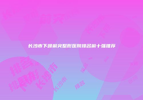 长沙市下颌前突整形医院排名前十强推荐