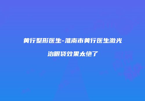 黄行整形医生-淮南市黄行医生激光治眼袋效果太绝了