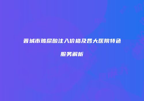 晋城市玻尿酸注入价格及各大医院特色服务解析