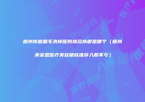 梧州市做眉毛洗掉医院排名榜都是哪个（梧州美菲思医疗美容硬核推荐入股不亏）