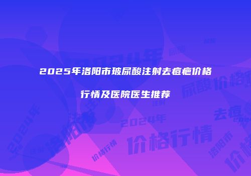 2025年洛阳市玻尿酸注射去痘疤价格行情及医院医生推荐