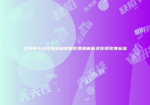 云南省先天性耳朵缺陷整形费用解析及医院收费标准