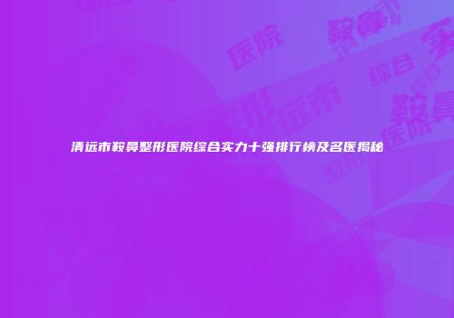 清远市鞍鼻整形医院综合实力十强排行榜及名医揭秘