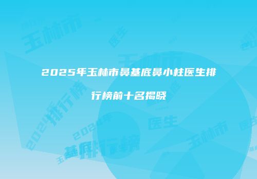 2025年玉林市鼻基底鼻小柱医生排行榜前十名揭晓