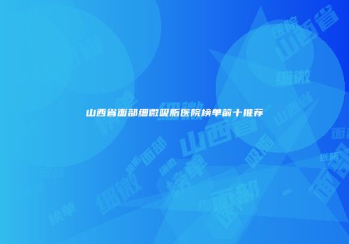 山西省面部细微吸脂医院榜单前十推荐