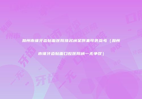 滁州市镶牙齿贴面医院排名榜案例集可供参考（滁州市镶牙齿贴面口腔医院榜一无争议）