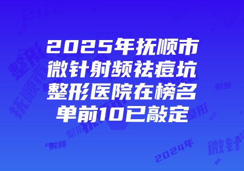2025年抚顺市微针射频祛痘坑整形医院在榜名单前10已敲定