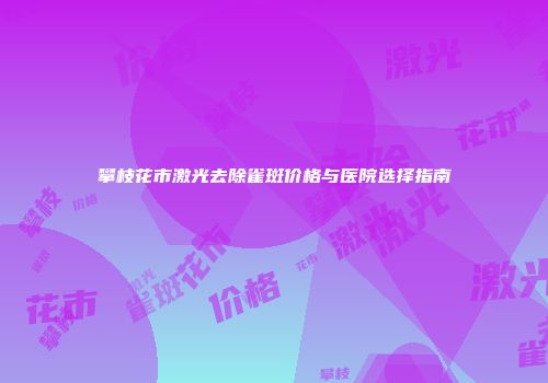 攀枝花市激光去除雀斑价格与医院选择指南