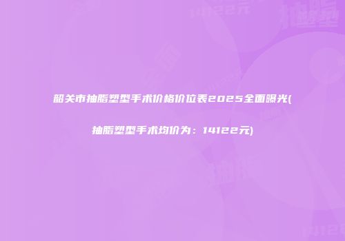 韶关市抽脂塑型手术价格价位表2025全面曝光(抽脂塑型手术均价为：14122元)