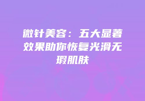 微针美容：五大显著效果助你恢复光滑无瑕肌肤