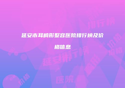 延安市耳畸形整容医院排行榜及价格信息