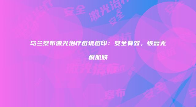 乌兰察布激光治疗痘坑痘印：安全有效，恢复无痕肌肤
