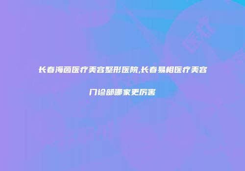 长春海茵医疗美容整形医院,长春易相医疗美容门诊部哪家更厉害
