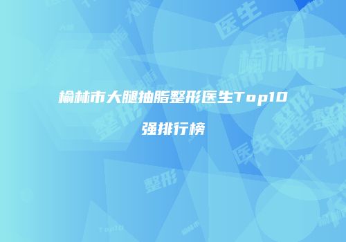 榆林市大腿抽脂整形医生Top10强排行榜