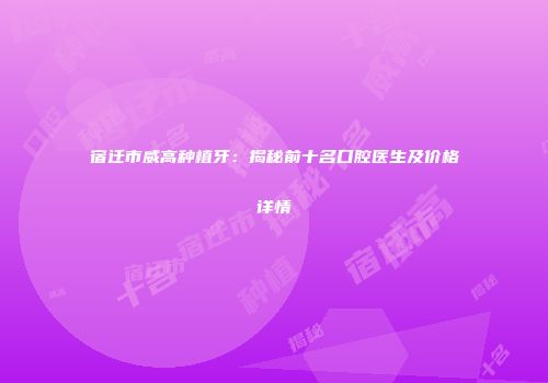 宿迁市威高种植牙：揭秘前十名口腔医生及价格详情