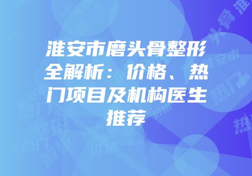 淮安市磨头骨整形全解析：价格、热门项目及机构医生推荐