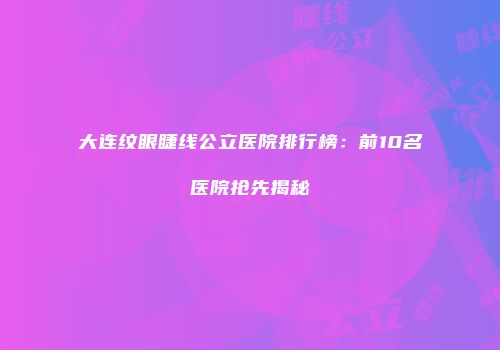 大连纹眼睫线公立医院排行榜：前10名医院抢先揭秘