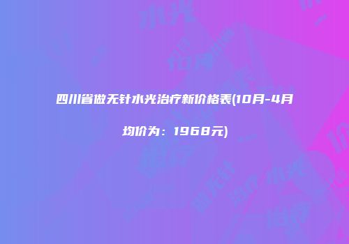 四川省做无针水光治疗新价格表(10月-4月均价为：1968元)