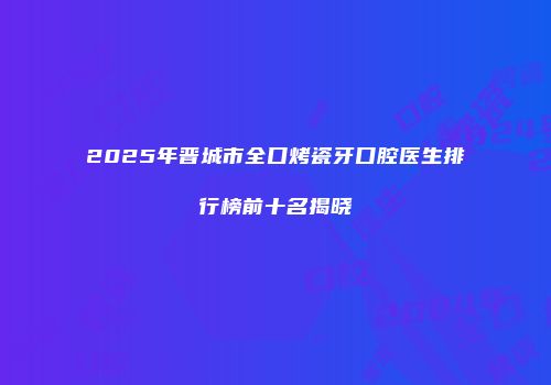 2025年晋城市全口烤瓷牙口腔医生排行榜前十名揭晓