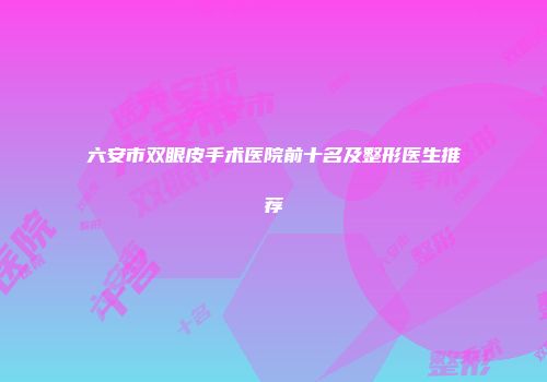 六安市双眼皮手术医院前十名及整形医生推荐