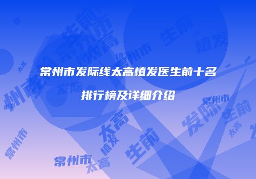 常州市发际线太高植发医生前十名排行榜及详细介绍