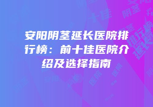 安阳阴茎延长医院排行榜：前十佳医院介绍及选择指南