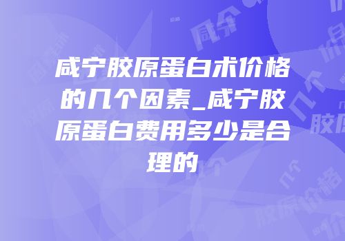 咸宁胶原蛋白术价格的几个因素_咸宁胶原蛋白费用多少是合理的