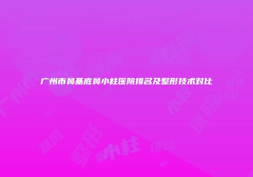 广州市鼻基底鼻小柱医院排名及整形技术对比