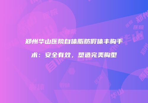 郑州华山医院自体脂肪假体丰胸手术：安全有效，塑造完美胸型