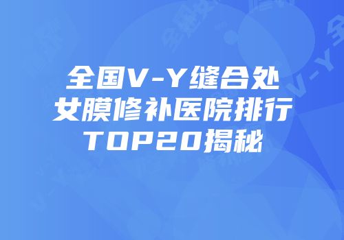 全国V-Y缝合处女膜修补医院排行TOP20揭秘
