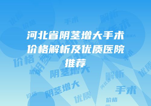 河北省阴茎增大手术价格解析及优质医院推荐