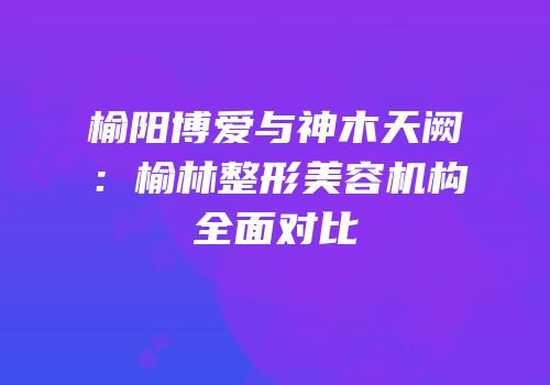 榆阳博爱与神木天阙：榆林整形美容机构全面对比