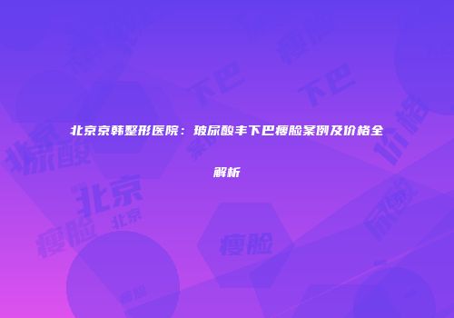 北京京韩整形医院：玻尿酸丰下巴瘦脸案例及价格全解析