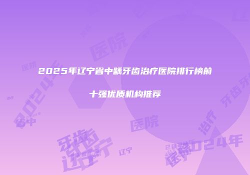 2025年辽宁省中龋牙齿治疗医院排行榜前十强优质机构推荐