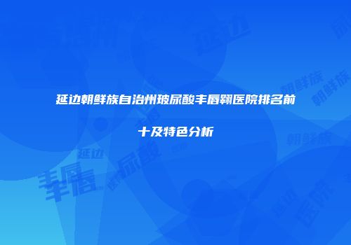 延边朝鲜族自治州玻尿酸丰唇翱医院排名前十及特色分析