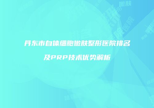 丹东市自体细胞嫩肤整形医院排名及PRP技术优势解析
