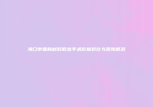海口市隆胸材料取出手术价格对比与医院概况