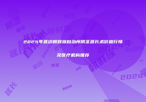 2025年延边朝鲜族自治州阴茎延长术价格行情及医疗机构推荐
