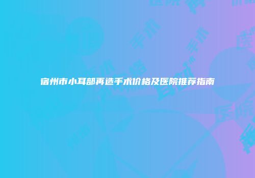 宿州市小耳部再造手术价格及医院推荐指南