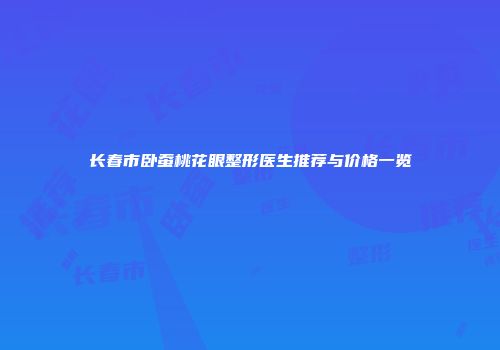 长春市卧蚕桃花眼整形医生推荐与价格一览